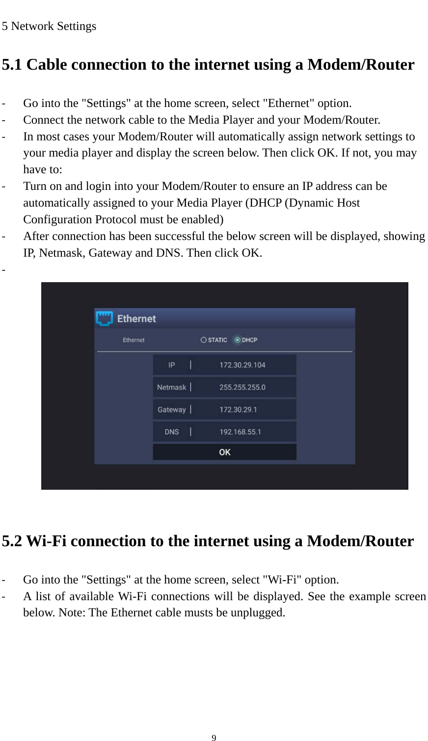    9 5 Network Settings 5.1 Cable connection to the internet using a Modem/Router - Go into the &quot;Settings&quot; at the home screen, select &quot;Ethernet&quot; option. - Connect the network cable to the Media Player and your Modem/Router. - In most cases your Modem/Router will automatically assign network settings to your media player and display the screen below. Then click OK. If not, you may have to: - Turn on and login into your Modem/Router to ensure an IP address can be automatically assigned to your Media Player (DHCP (Dynamic Host Configuration Protocol must be enabled) - After connection has been successful the below screen will be displayed, showing IP, Netmask, Gateway and DNS. Then click OK. -    5.2 Wi-Fi connection to the internet using a Modem/Router - Go into the &quot;Settings&quot; at the home screen, select &quot;Wi-Fi&quot; option. - A list of available Wi-Fi connections will be displayed. See the example screen below. Note: The Ethernet cable musts be unplugged. 