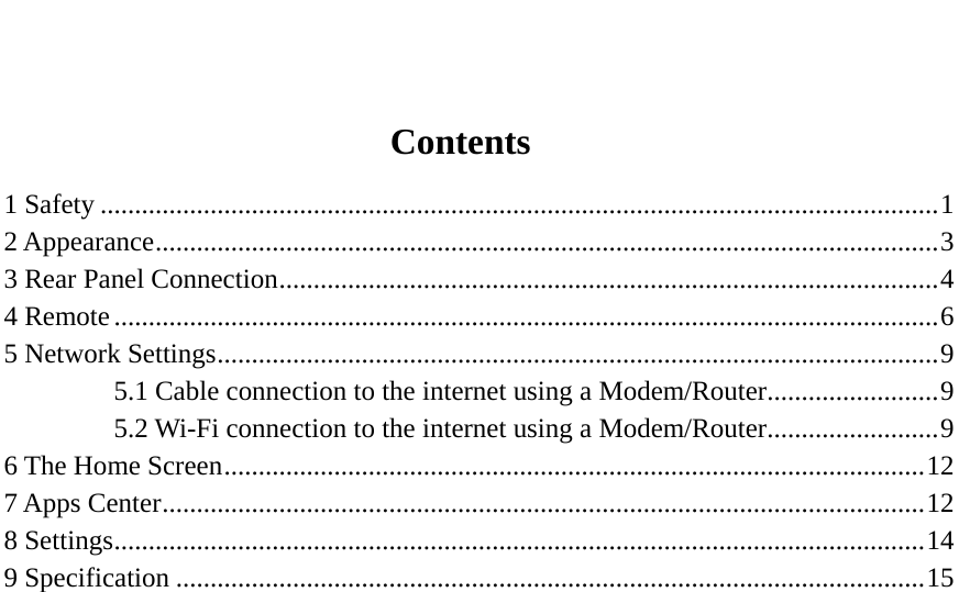                         Contents 1 Safety .......................................................................................................................... 1 2 Appearance .................................................................................................................. 3 3 Rear Panel Connection ................................................................................................ 4 4 Remote ........................................................................................................................ 6 5 Network Settings ......................................................................................................... 9 5.1 Cable connection to the internet using a Modem/Router ......................... 9 5.2 Wi-Fi connection to the internet using a Modem/Router ......................... 9 6 The Home Screen ...................................................................................................... 12 7 Apps Center ............................................................................................................... 12 8 Settings ...................................................................................................................... 14 9 Specification ............................................................................................................. 15                           