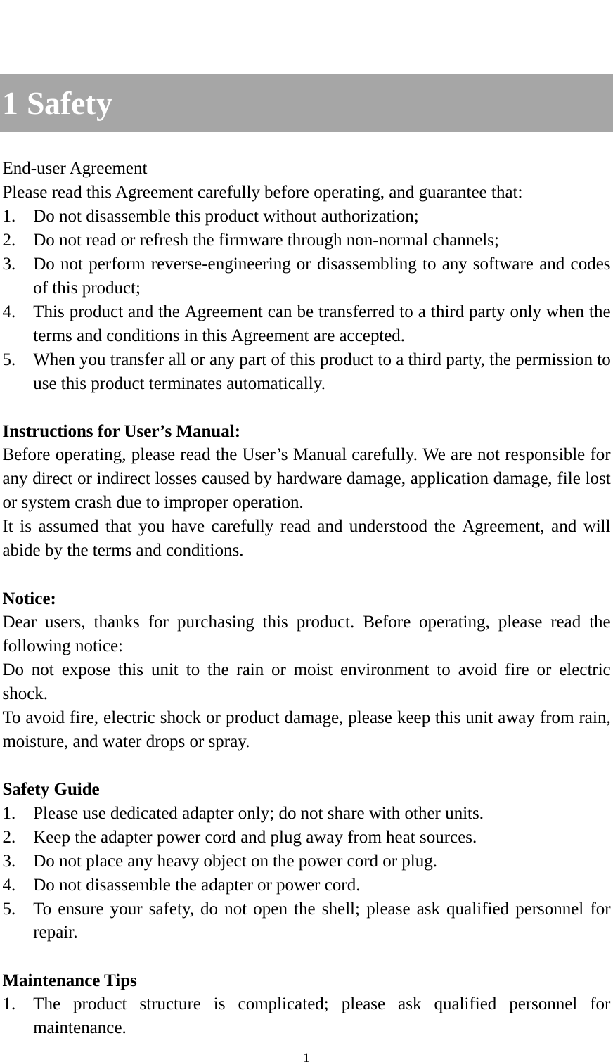    1  1 Safety End-user Agreement Please read this Agreement carefully before operating, and guarantee that: 1. Do not disassemble this product without authorization; 2. Do not read or refresh the firmware through non-normal channels; 3. Do not perform reverse-engineering or disassembling to any software and codes of this product; 4. This product and the Agreement can be transferred to a third party only when the terms and conditions in this Agreement are accepted. 5. When you transfer all or any part of this product to a third party, the permission to use this product terminates automatically.  Instructions for User’s Manual: Before operating, please read the User’s Manual carefully. We are not responsible for any direct or indirect losses caused by hardware damage, application damage, file lost or system crash due to improper operation. It is assumed that you have carefully read and understood the Agreement, and will abide by the terms and conditions.  Notice: Dear users, thanks for purchasing this product. Before operating, please read the following notice: Do not expose this unit to the rain or moist environment to avoid fire or electric shock. To avoid fire, electric shock or product damage, please keep this unit away from rain, moisture, and water drops or spray.  Safety Guide 1. Please use dedicated adapter only; do not share with other units. 2. Keep the adapter power cord and plug away from heat sources. 3. Do not place any heavy object on the power cord or plug. 4. Do not disassemble the adapter or power cord. 5. To ensure your safety, do not open the shell; please ask qualified personnel for repair.  Maintenance Tips 1. The product structure is complicated; please ask qualified personnel for maintenance. 