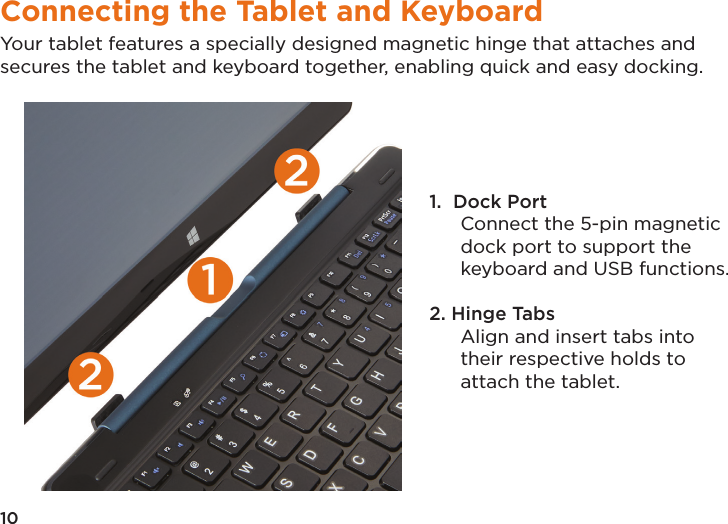 10Connecting the Tablet and KeyboardYour tablet features a specially designed magnetic hinge that attaches and secures the tablet and keyboard together, enabling quick and easy docking. 1.  Dock Port Connect the 5-pin magnetic dock port to support the keyboard and USB functions.2. Hinge Tabs Align and insert tabs into their respective holds to attach the tablet. 