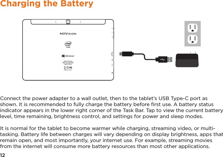 12Charging the BatteryConnect the power adapter to a wall outlet, then to the tablet’s USB Type-C port as shown. It is recommended to fully charge the battery before ﬁrst use. A battery status indicator appears in the lower right corner of the Task Bar. Tap to view the current battery level, time remaining, brightness control, and settings for power and sleep modes.It is normal for the tablet to become warmer while charging, streaming video, or multi-tasking. Battery life between charges will vary depending on display brightness, apps that remain open, and most importantly, your internet use. For example, streaming movies from the internet will consume more battery resources than most other applications. 