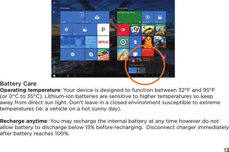 13Battery CareOperating temperature: Your device is designed to function between 32°F and 95°F (or 0°C to 35°C). Lithium-ion batteries are sensitive to higher temperatures so keep away from direct sun light. Don’t leave in a closed environment susceptible to extreme temperatures (ie: a vehicle on a hot sunny day). Recharge anytime: You may recharge the internal battery at any time however do not allow battery to discharge below 15% before recharging.  Disconnect charger immediately after battery reaches 100%.