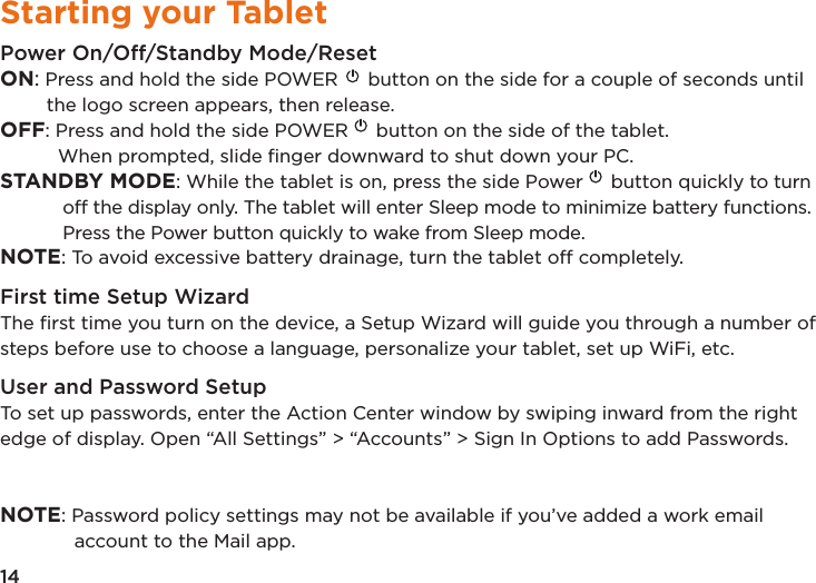 14Starting your TabletPower On/Off/Standby Mode/ResetON: Press and hold the side POWER  button on the side for a couple of seconds until the logo screen appears, then release.OFF: Press and hold the side POWER  button on the side of the tablet.   When prompted, slide ﬁnger downward to shut down your PC. STANDBY MODE: While the tablet is on, press the side Power  button quickly to turn off the display only. The tablet will enter Sleep mode to minimize battery functions. Press the Power button quickly to wake from Sleep mode. NOTE: To avoid excessive battery drainage, turn the tablet off completely.First time Setup WizardThe ﬁrst time you turn on the device, a Setup Wizard will guide you through a number of steps before use to choose a language, personalize your tablet, set up WiFi, etc.User and Password SetupTo set up passwords, enter the Action Center window by swiping inward from the right edge of display. Open “All Settings” &gt; “Accounts” &gt; Sign In Options to add Passwords. NOTE: Password policy settings may not be available if you’ve added a work email account to the Mail app.