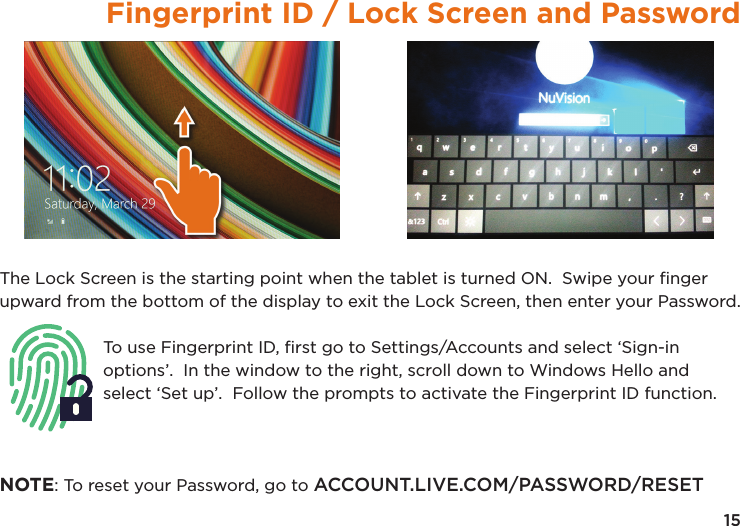 15Fingerprint ID / Lock Screen and PasswordThe Lock Screen is the starting point when the tablet is turned ON.  Swipe your ﬁnger upward from the bottom of the display to exit the Lock Screen, then enter your Password.To use Fingerprint ID, ﬁrst go to Settings/Accounts and select ‘Sign-in options’.  In the window to the right, scroll down to Windows Hello and select ‘Set up’.  Follow the prompts to activate the Fingerprint ID function.NOTE: To reset your Password, go to ACCOUNT.LIVE.COM/PASSWORD/RESET