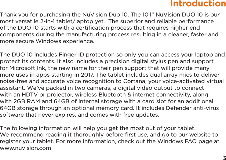 3IntroductionThank you for purchasing the NuVision Duo 10. The 10.1” NuVision DUO 10 is our most versatile 2-in-1 tablet/laptop yet.  The superior and reliable performance of the DUO 10 starts with a certiﬁcation process that requires higher end components during the manufacturing process resulting in a cleaner, faster and more secure Windows experience. The DUO 10 includes Finger ID protection so only you can access your laptop and protect its contents. It also includes a precision digital stylus pen and support for Microsoft Ink, the new name for their pen support that will provide many more uses in apps starting in 2017. The tablet includes dual array mics to deliver noise-free and accurate voice recognition to Cortana, your voice-activated virtual assistant. We’ve packed in two cameras, a digital video output to connect with an HDTV or projector, wireless Bluetooth &amp; internet connectivity, along with 2GB RAM and 64GB of internal storage with a card slot for an additional 64GB storage through an optional memory card. It includes Defender anti-virus software that never expires, and comes with free updates.The following information will help you get the most out of your tablet.We recommend reading it thoroughly before ﬁrst use, and go to our website toregister your tablet. For more information, check out the Windows FAQ page atwww.nuvision.com 