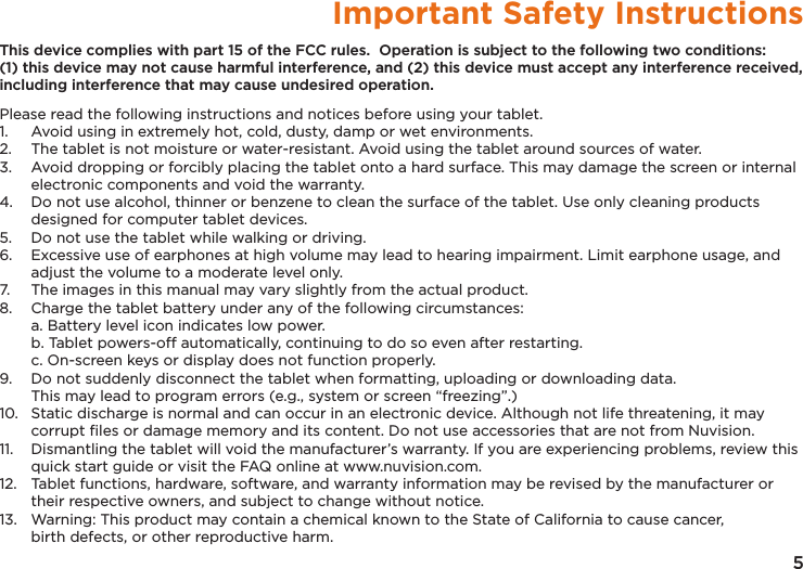 5Important Safety InstructionsThis device complies with part 15 of the FCC rules.  Operation is subject to the following two conditions: (1) this device may not cause harmful interference, and (2) this device must accept any interference received, including interference that may cause undesired operation.Please read the following instructions and notices before using your tablet.1.   Avoid using in extremely hot, cold, dusty, damp or wet environments.2.  The tablet is not moisture or water-resistant. Avoid using the tablet around sources of water.3.  Avoid dropping or forcibly placing the tablet onto a hard surface. This may damage the screen or internal electronic components and void the warranty.4.  Do not use alcohol, thinner or benzene to clean the surface of the tablet. Use only cleaning products designed for computer tablet devices.5.  Do not use the tablet while walking or driving.6.  Excessive use of earphones at high volume may lead to hearing impairment. Limit earphone usage, and adjust the volume to a moderate level only.7.  The images in this manual may vary slightly from the actual product.8.  Charge the tablet battery under any of the following circumstances:  a. Battery level icon indicates low power.  b. Tablet powers-off automatically, continuing to do so even after restarting.  c. On-screen keys or display does not function properly.9.  Do not suddenly disconnect the tablet when formatting, uploading or downloading data.   This may lead to program errors (e.g., system or screen “freezing”.)10.  Static discharge is normal and can occur in an electronic device. Although not life threatening, it may corrupt ﬁles or damage memory and its content. Do not use accessories that are not from Nuvision.11.  Dismantling the tablet will void the manufacturer’s warranty. If you are experiencing problems, review this quick start guide or visit the FAQ online at www.nuvision.com.12.  Tablet functions, hardware, software, and warranty information may be revised by the manufacturer or their respective owners, and subject to change without notice.13.  Warning: This product may contain a chemical known to the State of California to cause cancer,   birth defects, or other reproductive harm.