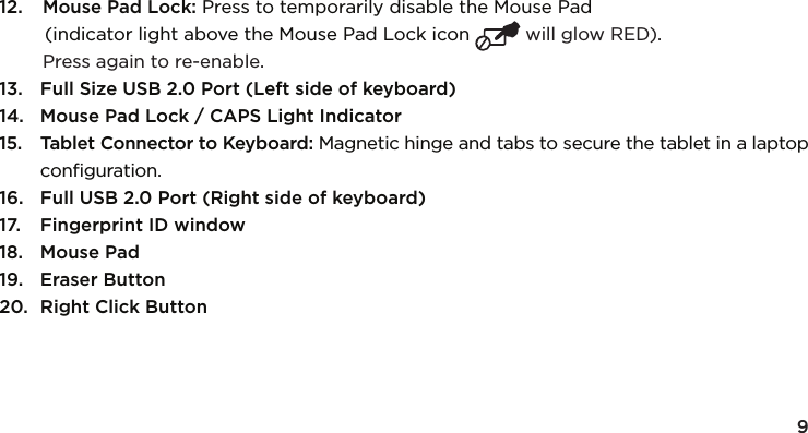 912.  Mouse Pad Lock: Press to temporarily disable the Mouse Pad  (indicator light above the Mouse Pad Lock icon  will glow RED).   Press again to re-enable.13.  Full Size USB 2.0 Port (Left side of keyboard) 14.  Mouse Pad Lock / CAPS Light Indicator15.  Tablet Connector to Keyboard: Magnetic hinge and tabs to secure the tablet in a laptop conﬁguration.16.  Full USB 2.0 Port (Right side of keyboard)17.  Fingerprint ID window18.  Mouse Pad19.  Eraser Button20.  Right Click Button