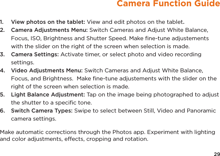 Camera Function Guide1.  View photos on the tablet: View and edit photos on the tablet.2.  Camera Adjustments Menu: Switch Cameras and Adjust White Balance, Focus, ISO, Brightness and Shutter Speed. Make ﬁne-tune adjustements with the slider on the right of the screen when selection is made.3.  Camera Settings: Activate timer, or select photo and video recording settings.4.  Video Adjustments Menu: Switch Cameras and Adjust White Balance, Focus, and Brightness.  Make ﬁne-tune adjustements with the slider on the right of the screen when selection is made.5.  Light Balance Adjustment: Tap on the image being photographed to adjust the shutter to a speciﬁc tone.6.  Switch Camera Types: Swipe to select between Still, Video and Panoramic camera settings.Make automatic corrections through the Photos app. Experiment with lighting and color adjustments, effects, cropping and rotation.29