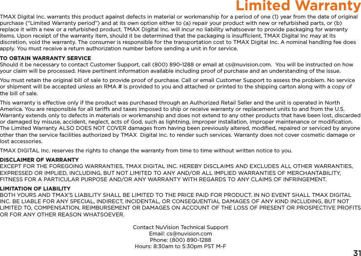 31Limited WarrantyTMAX Digital Inc. warrants this product against defects in material or workmanship for a period of one (1) year from the date of original purchase (“Limited Warranty period”) and at its own option either to (a) repair your product with new or refurbished parts, or (b) replace it with a new or a refurbished product. TMAX Digital Inc. will incur no liability whatsoever to provide packaging for warranty items. Upon receipt of the warranty item, should it be determined that the packaging is insufﬁcient, TMAX Digital Inc may at its discretion, void the warranty. The consumer is responsible for the transportation cost to TMAX Digital Inc. A nominal handling fee does apply. You must receive a return authorization number before sending a unit in for service.TO OBTAIN WARRANTY SERVICEShould it be necessary to contact Customer Support, call (800) 890-1288 or email at cs@nuvision.com.  You will be instructed on how your claim will be processed. Have pertinent information available including proof of purchase and an understanding of the issue.You must retain the original bill of sale to provide proof of purchase. Call or email Customer Support to assess the problem. No service or shipment will be accepted unless an RMA # is provided to you and attached or printed to the shipping carton along with a copy of the bill of sale. This warranty is effective only if the product was purchased through an Authorized Retail Seller and the unit is operated in North America. You are responsible for all tariffs and taxes imposed to ship or receive warranty or replacement units to and from the U.S. Warranty extends only to defects in materials or workmanship and does not extend to any other products that have been lost, discarded or damaged by misuse, accident, neglect, acts of God, such as lightning, improper installation, improper maintenance or modiﬁcation. The Limited Warranty ALSO DOES NOT COVER damages from having been previously altered, modiﬁed, repaired or serviced by anyone other than the service facilities authorized by TMAX  Digital Inc. to render such services. Warranty does not cover cosmetic damage or lost accessories.TMAX DIGITAL Inc. reserves the rights to change the warranty from time to time without written notice to you.DISCLAIMER OF WARRANTYEXCEPT FOR THE FOREGOING WARRANTIES, TMAX DIGITAL INC. HEREBY DISCLAIMS AND EXCLUDES ALL OTHER WARRANTIES, EXPRESSED OR IMPLIED, INCLUDING, BUT NOT LIMITED TO ANY AND/OR ALL IMPLIED WARRANTIES OF MERCHANTABILITY, FITNESS FOR A PARTICULAR PURPOSE AND/OR ANY WARRANTY WITH REGARDS TO ANY CLAIMS OF INFRINGEMENT. LIMITATION OF LIABILITYBOTH YOURS AND TMAX’S LIABILITY SHALL BE LIMITED TO THE PRICE PAID FOR PRODUCT. IN NO EVENT SHALL TMAX DIGITAL INC. BE LIABLE FOR ANY SPECIAL, INDIRECT, INCIDENTAL, OR CONSEQUENTIAL DAMAGES OF ANY KIND INCLUDING, BUT NOT LIMITED TO, COMPENSATION, REIMBURSEMENT OR DAMAGES ON ACCOUNT OF THE LOSS OF PRESENT OR PROSPECTIVE PROFITS OR FOR ANY OTHER REASON WHATSOEVER.Contact NuVision Technical SupportEmail: cs@nuvision.comPhone: (800) 890-1288 Hours: 8:30am to 5:30pm PST M-F