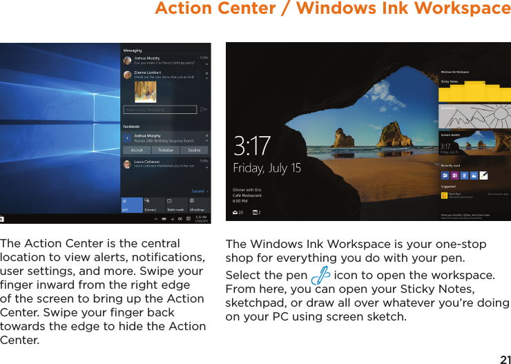21Action Center / Windows Ink WorkspaceThe Windows Ink Workspace is your one-stop shop for everything you do with your pen.  Select the pen   icon to open the workspace. From here, you can open your Sticky Notes, sketchpad, or draw all over whatever you’re doing on your PC using screen sketch.The Action Center is the central location to view alerts, notiﬁcations, user settings, and more. Swipe your ﬁnger inward from the right edge of the screen to bring up the Action Center. Swipe your ﬁnger back towards the edge to hide the Action Center.