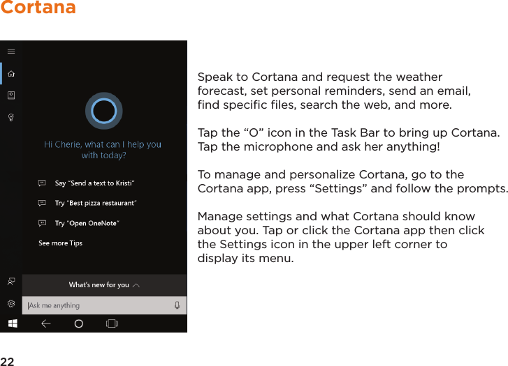 22CortanaSpeak to Cortana and request the weather forecast, set personal reminders, send an email, ﬁnd speciﬁc ﬁles, search the web, and more.Tap the “O” icon in the Task Bar to bring up Cortana. Tap the microphone and ask her anything! To manage and personalize Cortana, go to the Cortana app, press “Settings” and follow the prompts.  Manage settings and what Cortana should know about you. Tap or click the Cortana app then click the Settings icon in the upper left corner to display its menu.