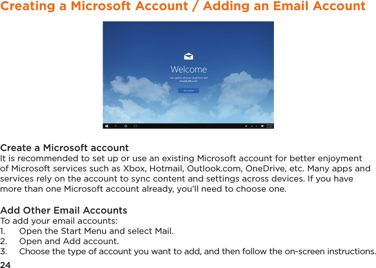 24Creating a Microsoft Account / Adding an Email AccountCreate a Microsoft accountIt is recommended to set up or use an existing Microsoft account for better enjoyment of Microsoft services such as Xbox, Hotmail, Outlook.com, OneDrive, etc. Many apps and services rely on the account to sync content and settings across devices. If you have more than one Microsoft account already, you’ll need to choose one.Add Other Email AccountsTo add your email accounts: 1.  Open the Start Menu and select Mail. 2.  Open and Add account. 3.  Choose the type of account you want to add, and then follow the on-screen instructions.