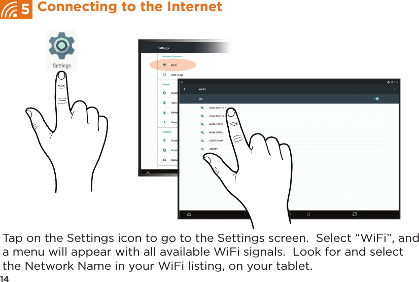 Tap on the Settings icon to go to the Settings screen.  Select “WiFi”, and a menu will appear with all available WiFi signals.  Look for and select the Network Name in your WiFi listing, on your tablet.14Connecting to the Internet5