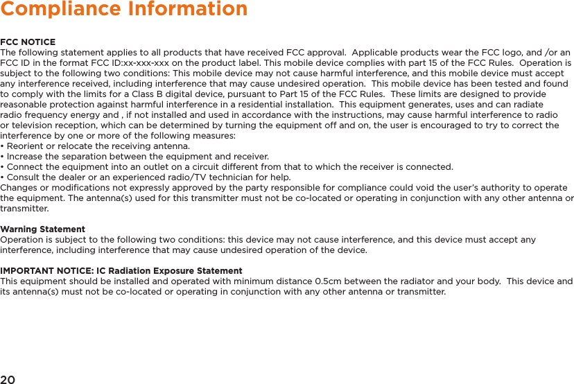 20Compliance InformationFCC NOTICEThe following statement applies to all products that have received FCC approval.  Applicable products wear the FCC logo, and /or an FCC ID in the format FCC ID:xx-xxx-xxx on the product label. This mobile device complies with part 15 of the FCC Rules.  Operation is subject to the following two conditions: This mobile device may not cause harmful interference, and this mobile device must accept any interference received, including interference that may cause undesired operation.  This mobile device has been tested and found to comply with the limits for a Class B digital device, pursuant to Part 15 of the FCC Rules.  These limits are designed to provide reasonable protection against harmful interference in a residential installation.  This equipment generates, uses and can radiate radio frequency energy and , if not installed and used in accordance with the instructions, may cause harmful interference to radio or television reception, which can be determined by turning the equipment off and on, the user is encouraged to try to correct the interference by one or more of the following measures:• Reorient or relocate the receiving antenna.• Increase the separation between the equipment and receiver.• Connect the equipment into an outlet on a circuit different from that to which the receiver is connected.• Consult the dealer or an experienced radio/TV technician for help.Changes or modiﬁcations not expressly approved by the party responsible for compliance could void the user’s authority to operate the equipment. The antenna(s) used for this transmitter must not be co-located or operating in conjunction with any other antenna or transmitter.Warning StatementOperation is subject to the following two conditions: this device may not cause interference, and this device must accept any interference, including interference that may cause undesired operation of the device.IMPORTANT NOTICE: IC Radiation Exposure StatementThis equipment should be installed and operated with minimum distance 0.5cm between the radiator and your body.  This device and its antenna(s) must not be co-located or operating in conjunction with any other antenna or transmitter.