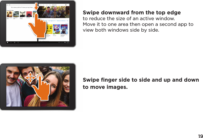 19Swipe downward from the top edge to reduce the size of an active window. Move it to one area then open a second app to view both windows side by side.Swipe ﬁnger side to side and up and down to move images.