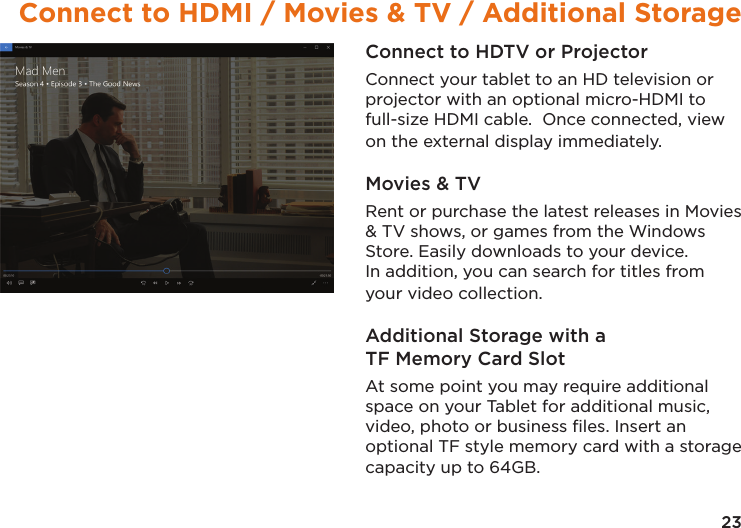 23Connect to HDMI / Movies &amp; TV / Additional StorageConnect to HDTV or ProjectorConnect your tablet to an HD television or projector with an optional micro-HDMI to full-size HDMI cable.  Once connected, view on the external display immediately.Movies &amp; TVRent or purchase the latest releases in Movies &amp; TV shows, or games from the Windows Store. Easily downloads to your device. In addition, you can search for titles from your video collection.Additional Storage with a TF Memory Card SlotAt some point you may require additional space on your Tablet for additional music, video, photo or business ﬁles. Insert an optional TF style memory card with a storage capacity up to 64GB.