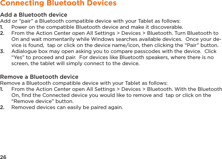 26Connecting Bluetooth DevicesAdd a Bluetooth device Add or “pair” a Bluetooth compatible device with your Tablet as follows: 1.  Power on the compatible Bluetooth device and make it discoverable. 2.  From the Action Center open All Settings &gt; Devices &gt; Bluetooth. Turn Bluetooth to On and wait momentarily while Windows searches available devices.  Once your de-vice is found,  tap or click on the device name/icon, then clicking the “Pair” button.3.  Adialogue box may open asking you to compare passcodes with the device.  Click “Yes” to proceed and pair.  For devices like Bluetooth speakers, where there is no screen, the tablet will simply connect to the device.Remove a Bluetooth device Remove a Bluetooth compatible device with your Tablet as follows: 1.  From the Action Center open All Settings &gt; Devices &gt; Bluetooth. With the Bluetooth On, ﬁnd the Connected device you would like to remove and  tap or click on the “Remove device” button.2.  Removed devices can easily be paired again.