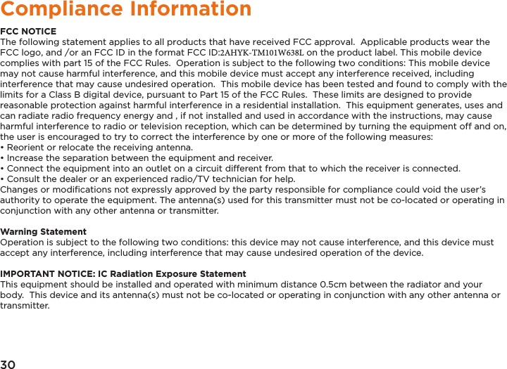 30Compliance InformationFCC NOTICEThe following statement applies to all products that have received FCC approval.  Applicable products wear the FCC logo, and /or an FCC ID in the format FCC ID:2AHYK-TM101W638L on the product label. This mobile device complies with part 15 of the FCC Rules.  Operation is subject to the following two conditions: This mobile device may not cause harmful interference, and this mobile device must accept any interference received, including interference that may cause undesired operation.  This mobile device has been tested and found to comply with the limits for a Class B digital device, pursuant to Part 15 of the FCC Rules.  These limits are designed to provide reasonable protection against harmful interference in a residential installation.  This equipment generates, uses and can radiate radio frequency energy and , if not installed and used in accordance with the instructions, may cause harmful interference to radio or television reception, which can be determined by turning the equipment off and on, the user is encouraged to try to correct the interference by one or more of the following measures:• Reorient or relocate the receiving antenna.• Increase the separation between the equipment and receiver.• Connect the equipment into an outlet on a circuit different from that to which the receiver is connected.• Consult the dealer or an experienced radio/TV technician for help.Changes or modiﬁcations not expressly approved by the party responsible for compliance could void the user’s authority to operate the equipment. The antenna(s) used for this transmitter must not be co-located or operating in conjunction with any other antenna or transmitter.Warning StatementOperation is subject to the following two conditions: this device may not cause interference, and this device must accept any interference, including interference that may cause undesired operation of the device.IMPORTANT NOTICE: IC Radiation Exposure StatementThis equipment should be installed and operated with minimum distance 0.5cm between the radiator and your body.  This device and its antenna(s) must not be co-located or operating in conjunction with any other antenna or transmitter.