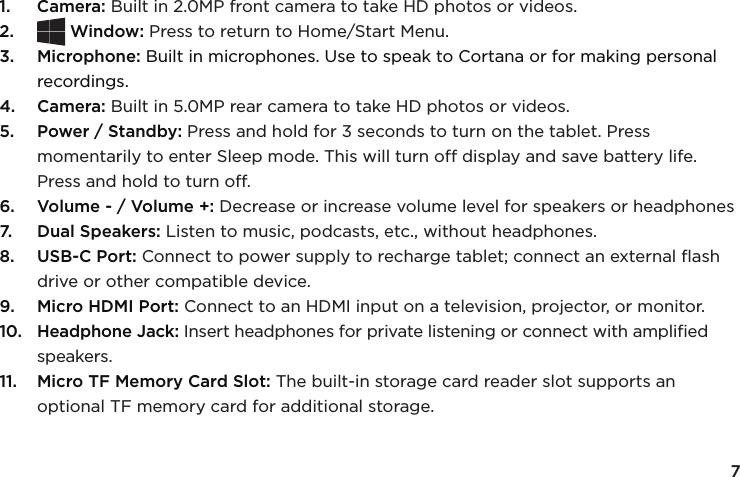 71.  Camera: Built in 2.0MP front camera to take HD photos or videos.2.  Window: Press to return to Home/Start Menu.3.  Microphone: Built in microphones. Use to speak to Cortana or for making personal recordings. 4.  Camera: Built in 5.0MP rear camera to take HD photos or videos.5.  Power / Standby: Press and hold for 3 seconds to turn on the tablet. Press momentarily to enter Sleep mode. This will turn off display and save battery life. Press and hold to turn off. 6.  Volume - / Volume +: Decrease or increase volume level for speakers or headphones7.  Dual Speakers: Listen to music, podcasts, etc., without headphones.8.  USB-C Port: Connect to power supply to recharge tablet; connect an external ﬂash drive or other compatible device.9.  Micro HDMI Port: Connect to an HDMI input on a television, projector, or monitor.10.  Headphone Jack: Insert headphones for private listening or connect with ampliﬁed speakers.11.  Micro TF Memory Card Slot: The built-in storage card reader slot supports an optional TF memory card for additional storage.