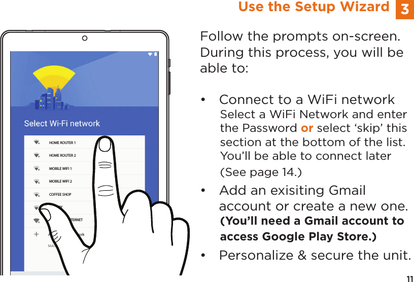 11HOME ROUTER 1HOME ROUTER 2MOBILE WIFI 1MOBILE WIFI 2COFFEE SHOPLIBRARYNEIGHBOR INTERNET3Use the Setup WizardFollow the prompts on-screen.  During this process, you will be able to:•  Connect to a WiFi networkSelect a WiFi Network and enter the Password or select ‘skip’ this section at the bottom of the list. You’ll be able to connect later (See page 14.) •  Add an exisiting Gmail        account or create a new one.(You’ll need a Gmail account to access Google Play Store.)•  Personalize &amp; secure the unit.