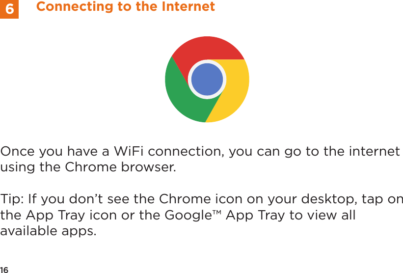 Once you have a WiFi connection, you can go to the internet using the Chrome browser. Tip: If you don’t see the Chrome icon on your desktop, tap on the App Tray icon or the Google™ App Tray to view all available apps.16Connecting to the Internet6