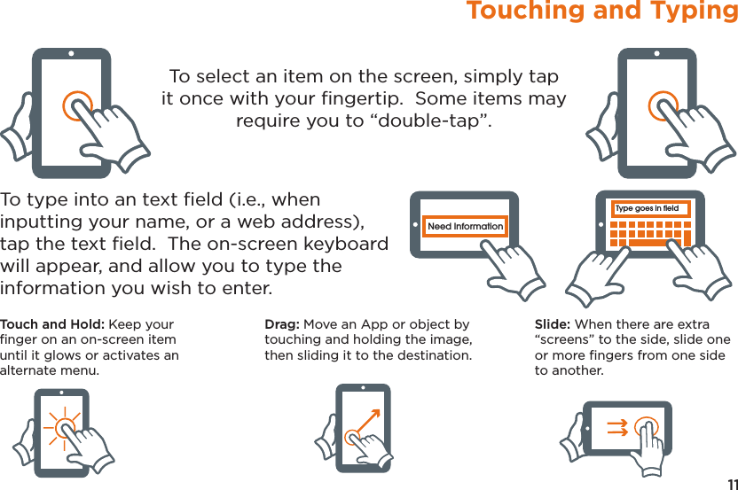 11Touching and TypingType goes in fieldNeed InformationType goes in fieldNeed InformationType goes in fieldNeed InformationType goes in fieldNeed InformationType goes in fieldNeed InformationType goes in fieldNeed InformationTo select an item on the screen, simply tap it once with your ﬁngertip.  Some items may require you to “double-tap”.To type into an text ﬁeld (i.e., when inputting your name, or a web address), tap the text ﬁeld.  The on-screen keyboard will appear, and allow you to type the information you wish to enter.Touch and Hold: Keep your ﬁnger on an on-screen item until it glows or activates an alternate menu.Drag: Move an App or object by touching and holding the image, then sliding it to the destination.Slide: When there are extra “screens” to the side, slide one or more ﬁngers from one side to another.