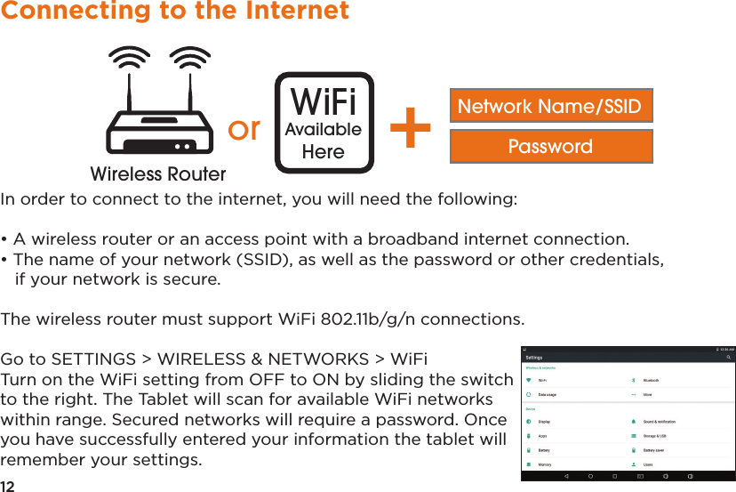 12Connecting to the InternetIn order to connect to the internet, you will need the following:• A wireless router or an access point with a broadband internet connection.• The name of your network (SSID), as well as the password or other credentials,if your network is secure.The wireless router must support WiFi 802.11b/g/n connections. Go to SETTINGS &gt; WIRELESS &amp; NETWORKS &gt; WiFiTurn on the WiFi setting from OFF to ON by sliding the switch to the right. The Tablet will scan for available WiFi networks within range. Secured networks will require a password. Once you have successfully entered your information the tablet will remember your settings.Distance may varyor WiFiAvailableHere +Network Name/SSIDPasswordWireless RouterWireless Router