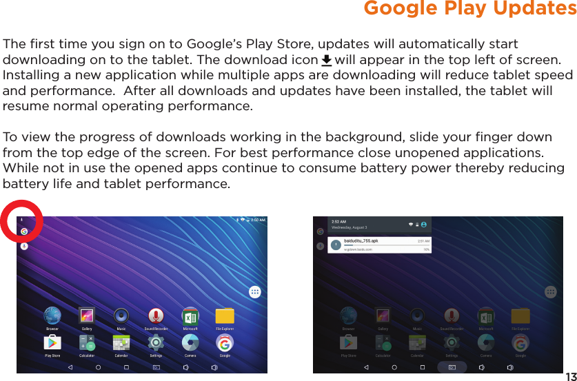 13Google Play UpdatesThe ﬁrst time you sign on to Google’s Play Store, updates will automatically start downloading on to the tablet. The download icon will appear in the top left of screen.  Installing a new application while multiple apps are downloading will reduce tablet speed and performance.  After all downloads and updates have been installed, the tablet will resume normal operating performance.To view the progress of downloads working in the background, slide your ﬁnger down from the top edge of the screen. For best performance close unopened applications. While not in use the opened apps continue to consume battery power thereby reducing battery life and tablet performance.