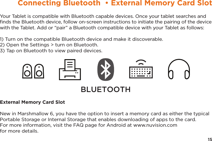 15Connecting Bluetooth  • External Memory Card SlotYour Tablet is compatible with Bluetooth capable devices. Once your tablet searches and ﬁnds the Bluetooth device, follow on-screen instructions to initiate the pairing of the device with the Tablet. Add or “pair” a Bluetooth compatible device with your Tablet as follows:1) Turn on the compatible Bluetooth device and make it discoverable.2) Open the Settings &gt; turn on Bluetooth.3) Tap on Bluetooth to view paired devices.External Memory Card SlotNew in Marshmallow 6, you have the option to insert a memory card as either the typical Portable Storage or Internal Storage that enables downloading of apps to the card. For more information, visit the FAQ page for Android at www.nuvision.com for more details.BLUETOOTH