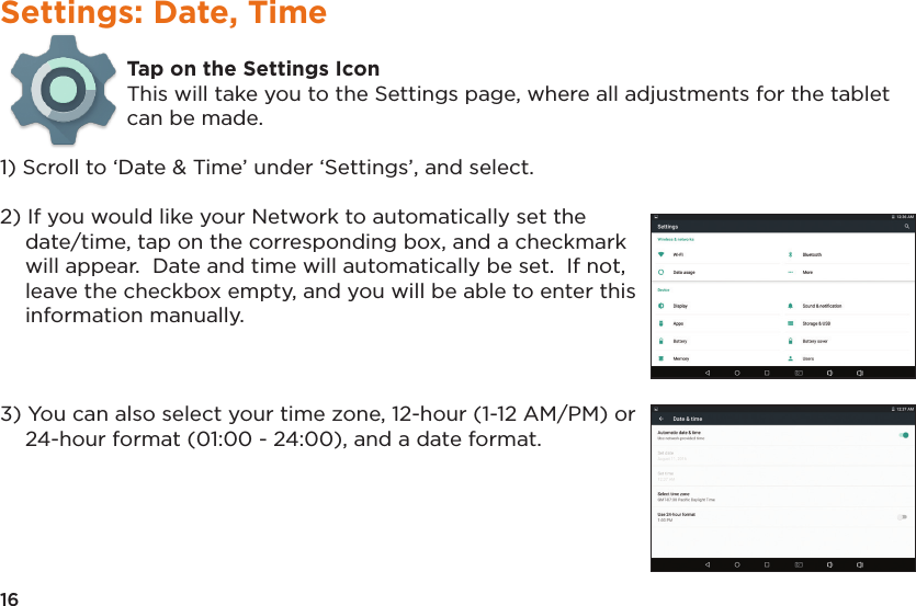 16Settings: Date, TimeTap on the Settings IconThis will take you to the Settings page, where all adjustments for the tablet can be made.1) Scroll to ‘Date &amp; Time’ under ‘Settings’, and select.2) If you would like your Network to automatically set thedate/time, tap on the corresponding box, and a checkmarkwill appear.  Date and time will automatically be set.  If not,leave the checkbox empty, and you will be able to enter thisinformation manually.3) You can also select your time zone, 12-hour (1-12 AM/PM) or24-hour format (01:00 - 24:00), and a date format.