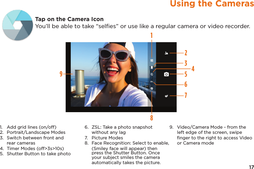 17Using the CamerasTap on the Camera IconYou’ll be able to take “selﬁes” or use like a regular camera or video recorder.1245678931. Add grid lines (on/off)2. Portrait/Landscape Modes3. Switch between front andrear cameras4. Timer Modes (off&gt;3s&gt;10s)5. Shutter Button to take photo6. ZSL: Take a photo snapshotwithout any lag7. Picture Modes8. Face Recognition: Select to enable,(Smiley face will appear) thenpress the Shutter Button. Onceyour subject smiles the cameraautomatically takes the picture.9. Video/Camera Mode - from theleft edge of the screen, swipeﬁnger to the right to access Videoor Camera mode