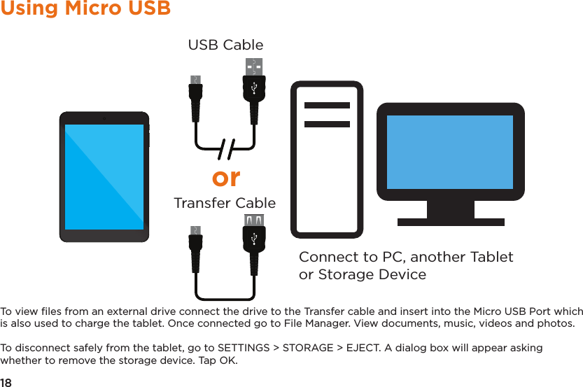 18Using Micro USBConnect to PC, another Tabletor Storage DeviceUSB CableTransfer CableorTo view ﬁles from an external drive connect the drive to the Transfer cable and insert into the Micro USB Port which is also used to charge the tablet. Once connected go to File Manager. View documents, music, videos and photos.To disconnect safely from the tablet, go to SETTINGS &gt; STORAGE &gt; EJECT. A dialog box will appear asking whether to remove the storage device. Tap OK.