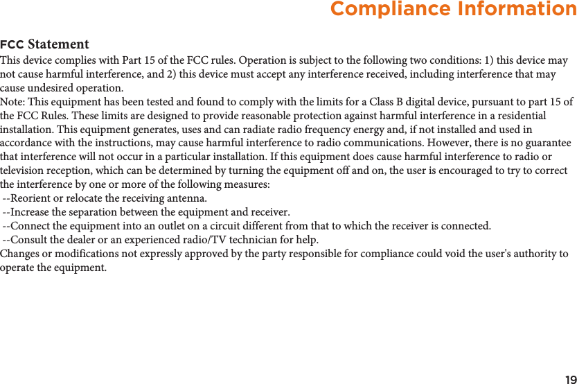 19Compliance InformationFCC StatementThis device complies with Part 15 of the FCC rules. Operation is subject to the following two conditions: 1) this device may not cause harmful interference, and 2) this device must accept any interference received, including interference that may cause undesired operation.Note: This equipment has been tested and found to comply with the limits for a Class B digital device, pursuant to part 15 of the FCC Rules. These limits are designed to provide reasonable protection against harmful interference in a residential installation. This equipment generates, uses and can radiate radio frequency energy and, if not installed and used in accordance with the instructions, may cause harmful interference to radio communications. However, there is no guarantee that interference will not occur in a particular installation. If this equipment does cause harmful interference to radio or television reception, which can be determined by turning the equipment off and on, the user is encouraged to try to correct the interference by one or more of the following measures: --Reorient or relocate the receiving antenna. --Increase the separation between the equipment and receiver. --Connect the equipment into an outlet on a circuit different from that to which the receiver is connected. --Consult the dealer or an experienced radio/TV technician for help.Changes or modifications not expressly approved by the party responsible for compliance could void the user&apos;s authority to operate the equipment.