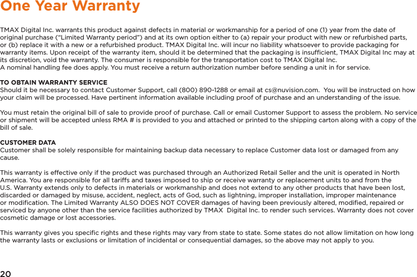 20One Year WarrantyTMAX Digital Inc. warrants this product against defects in material or workmanship for a period of one (1) year from the date of original purchase (“Limited Warranty period”) and at its own option either to (a) repair your product with new or refurbished parts, or (b) replace it with a new or a refurbished product. TMAX Digital Inc. will incur no liability whatsoever to provide packaging for warranty items. Upon receipt of the warranty item, should it be determined that the packaging is insufﬁcient, TMAX Digital Inc may at its discretion, void the warranty. The consumer is responsible for the transportation cost to TMAX Digital Inc. A nominal handling fee does apply. You must receive a return authorization number before sending a unit in for service.TO OBTAIN WARRANTY SERVICEShould it be necessary to contact Customer Support, call (800) 890-1288 or email at cs@nuvision.com.  You will be instructed on how your claim will be processed. Have pertinent information available including proof of purchase and an understanding of the issue.You must retain the original bill of sale to provide proof of purchase. Call or email Customer Support to assess the problem. No service or shipment will be accepted unless RMA # is provided to you and attached or printed to the shipping carton along with a copy of the bill of sale. CUSTOMER DATACustomer shall be solely responsible for maintaining backup data necessary to replace Customer data lost or damaged from any cause. This warranty is effective only if the product was purchased through an Authorized Retail Seller and the unit is operated in North America. You are responsible for all tariffs and taxes imposed to ship or receive warranty or replacement units to and from the U.S. Warranty extends only to defects in materials or workmanship and does not extend to any other products that have been lost, discarded or damaged by misuse, accident, neglect, acts of God, such as lightning, improper installation, improper maintenance or modiﬁcation. The Limited Warranty ALSO DOES NOT COVER damages of having been previously altered, modiﬁed, repaired or serviced by anyone other than the service facilities authorized by TMAX  Digital Inc. to render such services. Warranty does not cover cosmetic damage or lost accessories.This warranty gives you speciﬁc rights and these rights may vary from state to state. Some states do not allow limitation on how long the warranty lasts or exclusions or limitation of incidental or consequential damages, so the above may not apply to you.
