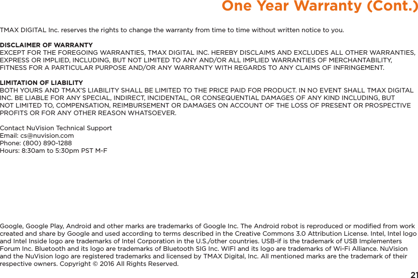 21One Year Warranty (Cont.)TMAX DIGITAL Inc. reserves the rights to change the warranty from time to time without written notice to you.DISCLAIMER OF WARRANTYEXCEPT FOR THE FOREGOING WARRANTIES, TMAX DIGITAL INC. HEREBY DISCLAIMS AND EXCLUDES ALL OTHER WARRANTIES, EXPRESS OR IMPLIED, INCLUDING, BUT NOT LIMITED TO ANY AND/OR ALL IMPLIED WARRANTIES OF MERCHANTABILITY, FITNESS FOR A PARTICULAR PURPOSE AND/OR ANY WARRANTY WITH REGARDS TO ANY CLAIMS OF INFRINGEMENT. LIMITATION OF LIABILITYBOTH YOURS AND TMAX’S LIABILITY SHALL BE LIMITED TO THE PRICE PAID FOR PRODUCT. IN NO EVENT SHALL TMAX DIGITAL INC. BE LIABLE FOR ANY SPECIAL, INDIRECT, INCIDENTAL, OR CONSEQUENTIAL DAMAGES OF ANY KIND INCLUDING, BUT NOT LIMITED TO, COMPENSATION, REIMBURSEMENT OR DAMAGES ON ACCOUNT OF THE LOSS OF PRESENT OR PROSPECTIVE PROFITS OR FOR ANY OTHER REASON WHATSOEVER.Contact NuVision Technical SupportEmail: cs@nuvision.comPhone: (800) 890-1288 Hours: 8:30am to 5:30pm PST M-FGoogle, Google Play, Android and other marks are trademarks of Google Inc. The Android robot is reproduced or modiﬁed from work created and share by Google and used according to terms described in the Creative Commons 3.0 Attribution License. Intel, Intel logo and Intel Inside logo are trademarks of Intel Corporation in the U.S./other countries. USB-if is the trademark of USB Implementers Forum Inc. Bluetooth and its logo are trademarks of Bluetooth SIG Inc. WIFI and its logo are trademarks of Wi-Fi Alliance. NuVision and the NuVision logo are registered trademarks and licensed by TMAX Digital, Inc. All mentioned marks are the trademark of their respective owners. Copyright © 2016 All Rights Reserved.