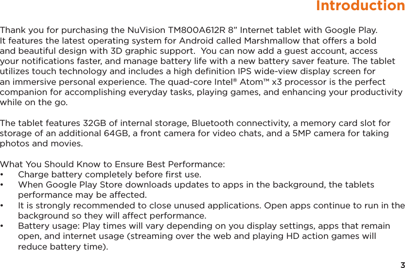 3IntroductionThank you for purchasing the NuVision TM800A612R 8” Internet tablet with Google Play.  It features the latest operating system for Android called Marshmallow that offers a bold and beautiful design with 3D graphic support.  You can now add a guest account, access your notiﬁcations faster, and manage battery life with a new battery saver feature. The tablet utilizes touch technology and includes a high deﬁnition IPS wide-view display screen for an immersive personal experience. The quad-core Intel® Atom™ x3 processor is the perfect companion for accomplishing everyday tasks, playing games, and enhancing your productivity while on the go. The tablet features 32GB of internal storage, Bluetooth connectivity, a memory card slot for storage of an additional 64GB, a front camera for video chats, and a 5MP camera for taking photos and movies. What You Should Know to Ensure Best Performance:• Charge battery completely before ﬁrst use.• When Google Play Store downloads updates to apps in the background, the tabletsperformance may be affected.• It is strongly recommended to close unused applications. Open apps continue to run in thebackground so they will affect performance.• Battery usage: Play times will vary depending on you display settings, apps that remainopen, and internet usage (streaming over the web and playing HD action games willreduce battery time).