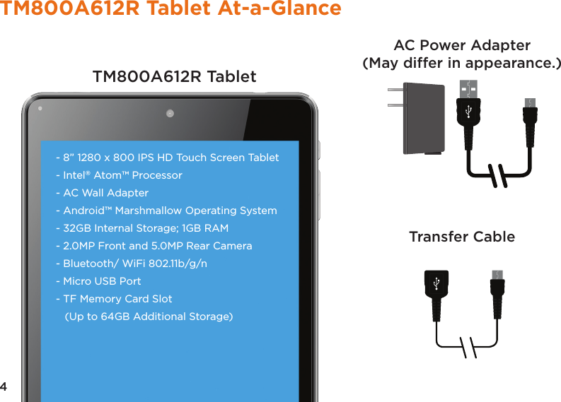4TM800A612R Tablet At-a-GlanceTM800A612R TabletTransfer CableAC Power Adapter(May differ in appearance.)- 8” 1280 x 800 IPS HD Touch Screen Tablet- Intel® Atom™ Processor- AC Wall Adapter- Android™ Marshmallow Operating System- 32GB Internal Storage; 1GB RAM - 2.0MP Front and 5.0MP Rear Camera- Bluetooth/ WiFi 802.11b/g/n - Micro USB Port - TF Memory Card Slot (Up to 64GB Additional Storage) 