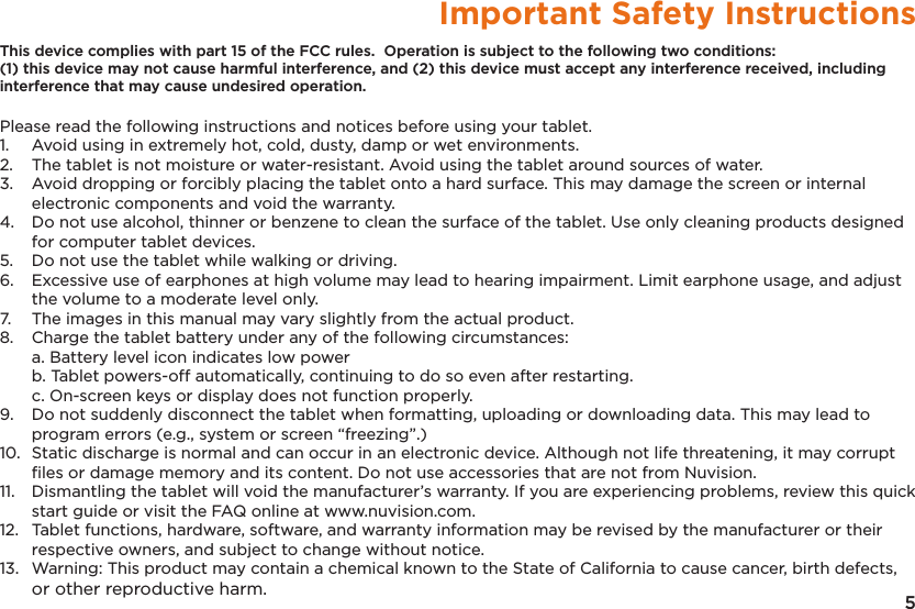 5Important Safety InstructionsThis device complies with part 15 of the FCC rules.  Operation is subject to the following two conditions: (1) this device may not cause harmful interference, and (2) this device must accept any interference received, including interference that may cause undesired operation. Please read the following instructions and notices before using your tablet.1.   Avoid using in extremely hot, cold, dusty, damp or wet environments.2.  The tablet is not moisture or water-resistant. Avoid using the tablet around sources of water.3.  Avoid dropping or forcibly placing the tablet onto a hard surface. This may damage the screen or internal electronic components and void the warranty.4.  Do not use alcohol, thinner or benzene to clean the surface of the tablet. Use only cleaning products designed for computer tablet devices.5.  Do not use the tablet while walking or driving.6.  Excessive use of earphones at high volume may lead to hearing impairment. Limit earphone usage, and adjust the volume to a moderate level only.7.  The images in this manual may vary slightly from the actual product.8.  Charge the tablet battery under any of the following circumstances:  a. Battery level icon indicates low power  b. Tablet powers-off automatically, continuing to do so even after restarting.  c. On-screen keys or display does not function properly.9.  Do not suddenly disconnect the tablet when formatting, uploading or downloading data. This may lead to program errors (e.g., system or screen “freezing”.)10.  Static discharge is normal and can occur in an electronic device. Although not life threatening, it may corrupt ﬁles or damage memory and its content. Do not use accessories that are not from Nuvision.11.  Dismantling the tablet will void the manufacturer’s warranty. If you are experiencing problems, review this quick start guide or visit the FAQ online at www.nuvision.com.12.  Tablet functions, hardware, software, and warranty information may be revised by the manufacturer or their respective owners, and subject to change without notice.13.  Warning: This product may contain a chemical known to the State of California to cause cancer, birth defects, or other reproductive harm.