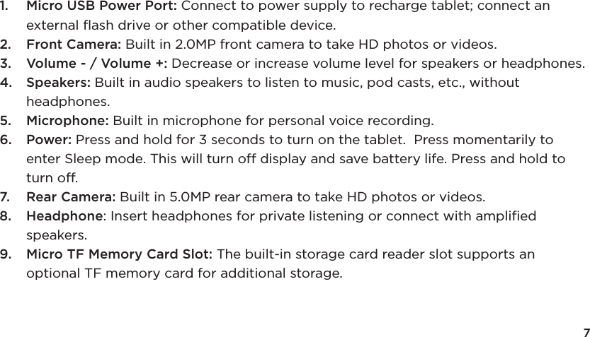 71.  Micro USB Power Port: Connect to power supply to recharge tablet; connect an external ﬂash drive or other compatible device. 2.  Front Camera: Built in 2.0MP front camera to take HD photos or videos. 3.  Volume - / Volume +: Decrease or increase volume level for speakers or headphones. 4.  Speakers: Built in audio speakers to listen to music, pod casts, etc., without headphones.5.  Microphone: Built in microphone for personal voice recording.6.  Power: Press and hold for 3 seconds to turn on the tablet.  Press momentarily to enter Sleep mode. This will turn off display and save battery life. Press and hold to turn off. 7.  Rear Camera: Built in 5.0MP rear camera to take HD photos or videos.8.  Headphone: Insert headphones for private listening or connect with ampliﬁed speakers.9.  Micro TF Memory Card Slot: The built-in storage card reader slot supports an optional TF memory card for additional storage.