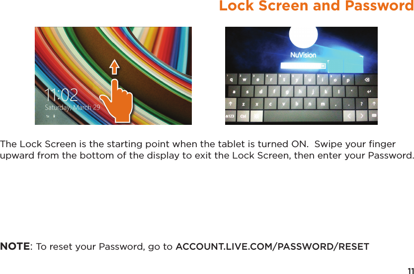11Lock Screen and PasswordThe Lock Screen is the starting point when the tablet is turned ON.  Swipe your ﬁnger upward from the bottom of the display to exit the Lock Screen, then enter your Password.NOTE: To reset your Password, go to ACCOUNT.LIVE.COM/PASSWORD/RESET