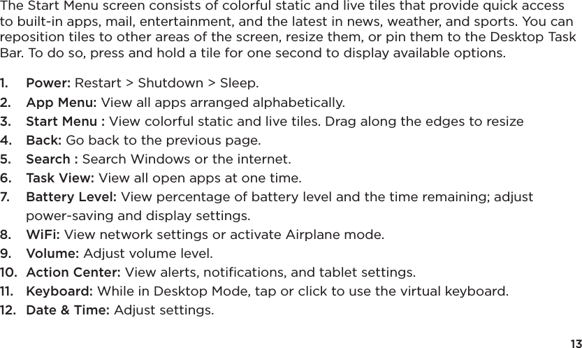 13The Start Menu screen consists of colorful static and live tiles that provide quick access to built-in apps, mail, entertainment, and the latest in news, weather, and sports. You can reposition tiles to other areas of the screen, resize them, or pin them to the Desktop Task Bar. To do so, press and hold a tile for one second to display available options. 1.  Power: Restart &gt; Shutdown &gt; Sleep.2.  App Menu: View all apps arranged alphabetically.3.  Start Menu : View colorful static and live tiles. Drag along the edges to resize4.  Back: Go back to the previous page.5.  Search : Search Windows or the internet.6.  Task View: View all open apps at one time.7.  Battery Level: View percentage of battery level and the time remaining; adjust power-saving and display settings.8.  WiFi: View network settings or activate Airplane mode.9.  Volume: Adjust volume level.10.  Action Center: View alerts, notiﬁcations, and tablet settings.11.  Keyboard: While in Desktop Mode, tap or click to use the virtual keyboard. 12.  Date &amp; Time: Adjust settings.