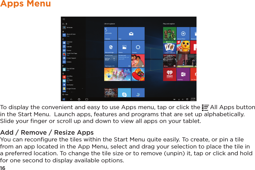 16Apps MenuTo display the convenient and easy to use Apps menu, tap or click the  All Apps button in the Start Menu.  Launch apps, features and programs that are set up alphabetically. Slide your ﬁnger or scroll up and down to view all apps on your tablet.Add / Remove / Resize AppsYou can reconﬁgure the tiles within the Start Menu quite easily. To create, or pin a tile from an app located in the App Menu, select and drag your selection to place the tile in a preferred location. To change the tile size or to remove (unpin) it, tap or click and hold for one second to display available options.