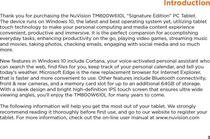 3IntroductionThank you for purchasing the NuVision TM800W610L “Signature Edition” PC Tablet. The device runs on Windows 10, the latest and best operating system yet, utilizing tablet touch technology to make your personal computing and media content experience convenient, productive and immersive. It is the perfect companion for accomplishing everyday tasks, enhancing productivity on the go, playing video games, streaming music and movies, taking photos, checking emails, engaging with social media and so much more. New features in Windows 10 include Cortana, your voice-activated personal assistant who can search the web, ﬁnd ﬁles for you, keep track of your personal calendar, and tell you today’s weather. Microsoft Edge is the new replacement browser for Internet Explorer, that is faster and more convenient to use. Other features include Bluetooth connectivity, front &amp; rear cameras, and a memory card slot for up to an additional 64GB of storage. With a sleek design and bright high-deﬁnition IPS touch screen that ensures ultra wide viewing angles, you’ll enjoy the TM800W610L for many years to come. The following information will help you get the most out of your tablet. We strongly recommend reading it thoroughly before ﬁrst use, and go to our website to register your tablet. For more information, check out the on-line user manual at www.nuvision.com 