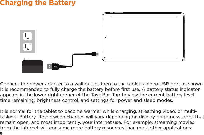 8Charging the BatteryConnect the power adapter to a wall outlet, then to the tablet’s micro USB port as shown. It is recommended to fully charge the battery before ﬁrst use. A battery status indicator appears in the lower right corner of the Task Bar. Tap to view the current battery level, time remaining, brightness control, and settings for power and sleep modes.It is normal for the tablet to become warmer while charging, streaming video, or multi-tasking. Battery life between charges will vary depending on display brightness, apps that remain open, and most importantly, your internet use. For example, streaming movies from the internet will consume more battery resources than most other applications. 