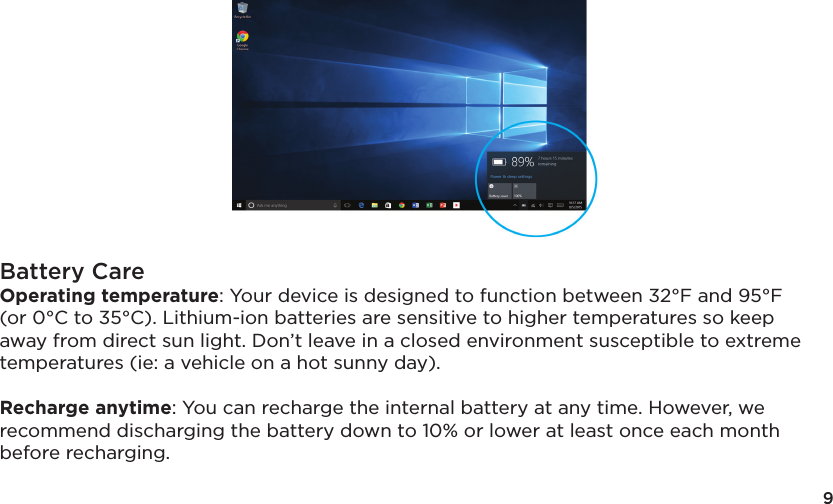 9Battery CareOperating temperature: Your device is designed to function between 32°F and 95°F (or 0°C to 35°C). Lithium-ion batteries are sensitive to higher temperatures so keep away from direct sun light. Don’t leave in a closed environment susceptible to extreme temperatures (ie: a vehicle on a hot sunny day). Recharge anytime: You can recharge the internal battery at any time. However, we recommend discharging the battery down to 10% or lower at least once each month before recharging.