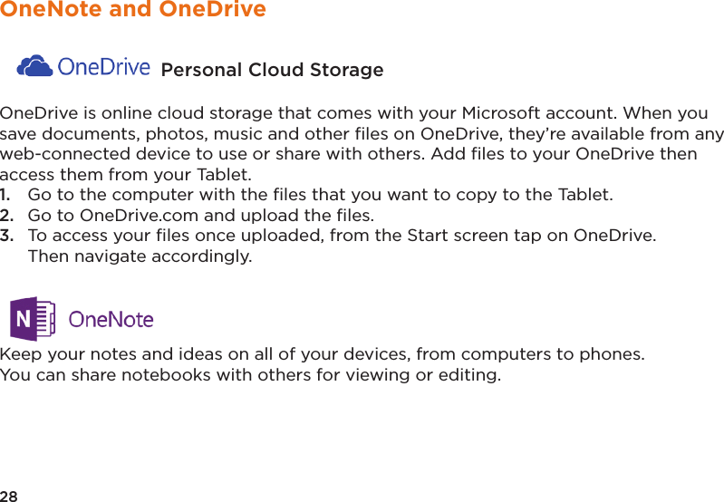 28OneNote and OneDrive  Personal Cloud Storage OneDrive is online cloud storage that comes with your Microsoft account. When you save documents, photos, music and other ﬁles on OneDrive, they’re available from any web-connected device to use or share with others. Add ﬁles to your OneDrive then access them from your Tablet. 1.  Go to the computer with the ﬁles that you want to copy to the Tablet. 2.  Go to OneDrive.com and upload the ﬁles. 3.  To access your ﬁles once uploaded, from the Start screen tap on OneDrive.   Then navigate accordingly. Keep your notes and ideas on all of your devices, from computers to phones. You can share notebooks with others for viewing or editing.