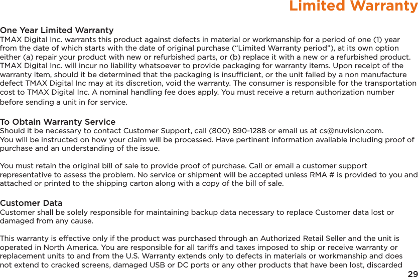 29Limited WarrantyOne Year Limited Warranty TMAX Digital Inc. warrants this product against defects in material or workmanship for a period of one (1) year from the date of which starts with the date of original purchase (“Limited Warranty period”), at its own option either (a) repair your product with new or refurbished parts, or (b) replace it with a new or a refurbished product. TMAX Digital Inc. will incur no liability whatsoever to provide packaging for warranty items. Upon receipt of the warranty item, should it be determined that the packaging is insufﬁcient, or the unit failed by a non manufacture defect TMAX Digital Inc may at its discretion, void the warranty. The consumer is responsible for the transportation cost to TMAX Digital Inc. A nominal handling fee does apply. You must receive a return authorization number before sending a unit in for service.To Obtain Warranty ServiceShould it be necessary to contact Customer Support, call (800) 890-1288 or email us at cs@nuvision.com.  You will be instructed on how your claim will be processed. Have pertinent information available including proof of purchase and an understanding of the issue.You must retain the original bill of sale to provide proof of purchase. Call or email a customer support representative to assess the problem. No service or shipment will be accepted unless RMA # is provided to you and attached or printed to the shipping carton along with a copy of the bill of sale. Customer DataCustomer shall be solely responsible for maintaining backup data necessary to replace Customer data lost or damaged from any cause. This warranty is effective only if the product was purchased through an Authorized Retail Seller and the unit is operated in North America. You are responsible for all tariffs and taxes imposed to ship or receive warranty or replacement units to and from the U.S. Warranty extends only to defects in materials or workmanship and does not extend to cracked screens, damaged USB or DC ports or any other products that have been lost, discarded 