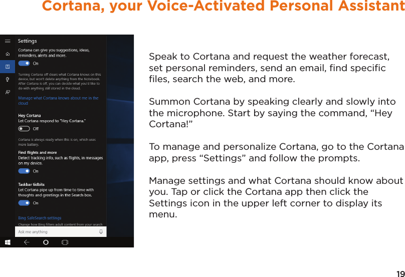 19Cortana, your Voice-Activated Personal AssistantSpeak to Cortana and request the weather forecast, set personal reminders, send an email, ﬁnd speciﬁc ﬁles, search the web, and more.Summon Cortana by speaking clearly and slowly into the microphone. Start by saying the command, “Hey Cortana!” To manage and personalize Cortana, go to the Cortana app, press “Settings” and follow the prompts.  Manage settings and what Cortana should know about you. Tap or click the Cortana app then click the Settings icon in the upper left corner to display its menu.
