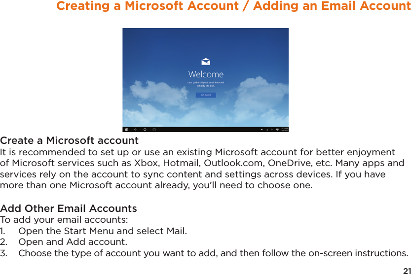 21Creating a Microsoft Account / Adding an Email AccountCreate a Microsoft accountIt is recommended to set up or use an existing Microsoft account for better enjoyment of Microsoft services such as Xbox, Hotmail, Outlook.com, OneDrive, etc. Many apps and services rely on the account to sync content and settings across devices. If you have more than one Microsoft account already, you’ll need to choose one.Add Other Email AccountsTo add your email accounts: 1.  Open the Start Menu and select Mail. 2.  Open and Add account. 3.  Choose the type of account you want to add, and then follow the on-screen instructions.