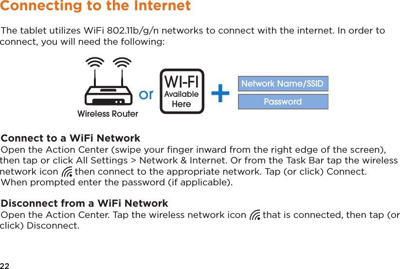 22Connecting to the InternetThe tablet utilizes WiFi 802.11b/g/n networks to connect with the internet. In order to connect, you will need the following:or WI-FIAvailableHere +Network Name/SSIDPasswordWireless RouterConnect to a WiFi NetworkOpen the Action Center (swipe your ﬁnger inward from the right edge of the screen), then tap or click All Settings &gt; Network &amp; Internet. Or from the Task Bar tap the wireless network icon  then connect to the appropriate network. Tap (or click) Connect. When prompted enter the password (if applicable).Disconnect from a WiFi NetworkOpen the Action Center. Tap the wireless network icon  that is connected, then tap (or click) Disconnect.